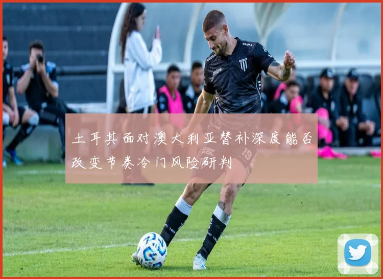 土耳其面对澳大利亚替补深度能否改变节奏冷门风险研判