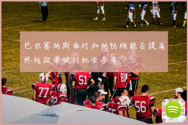 巴尔塞纳斯面对加纳防线能否提高终结效率破门机会参考