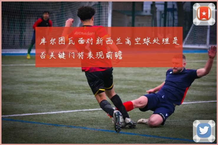 库尔图瓦面对新西兰高空球处理是否关键门将表现前瞻