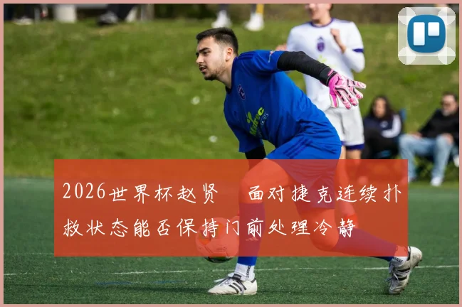 2026世界杯赵贤祐面对捷克连续扑救状态能否保持门前处理冷静