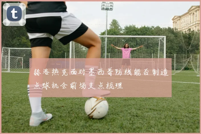 赫洛热克面对墨西哥防线能否制造点球机会前场支点梳理