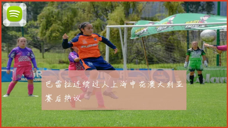 巴雷拉连续过人上海申花澳大利亚赛后热议