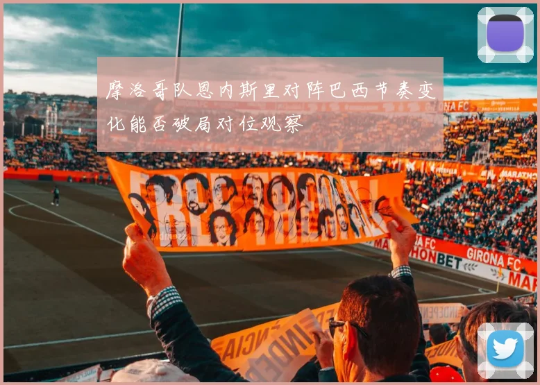 摩洛哥队恩内斯里对阵巴西节奏变化能否破局对位观察