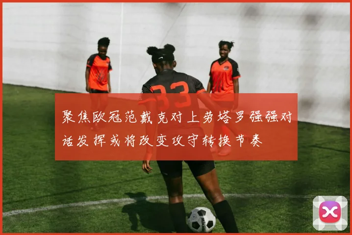 聚焦欧冠范戴克对上劳塔罗强强对话发挥或将改变攻守转换节奏