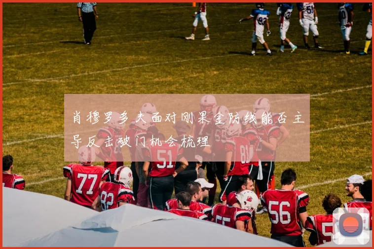 肖穆罗多夫面对刚果金防线能否主导反击破门机会梳理
