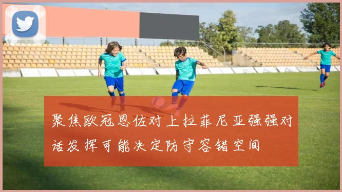 聚焦欧冠恩佐对上拉菲尼亚强强对话发挥可能决定防守容错空间