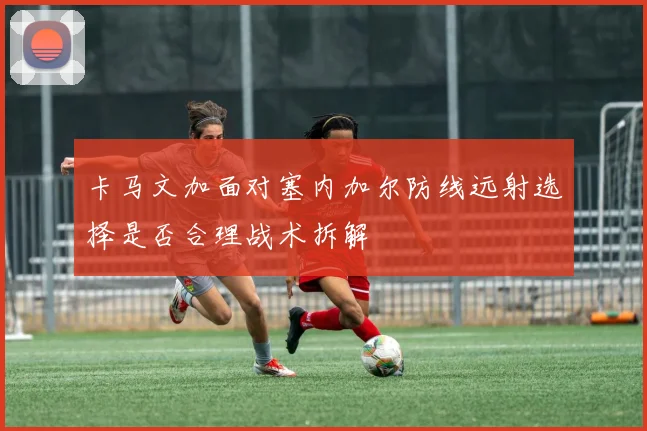 卡马文加面对塞内加尔防线远射选择是否合理战术拆解