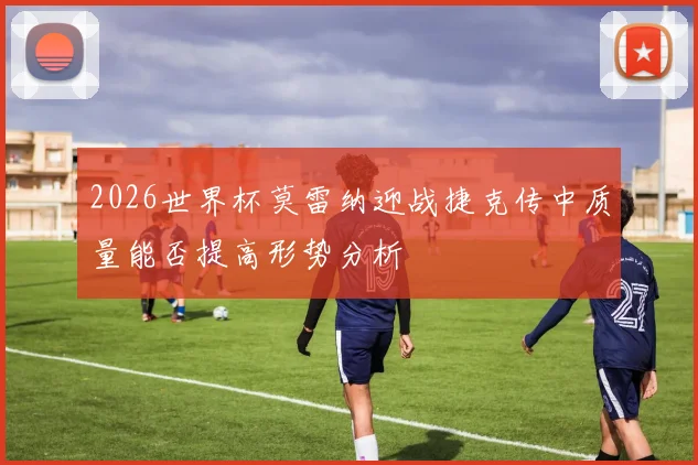 2026世界杯莫雷纳迎战捷克传中质量能否提高形势分析