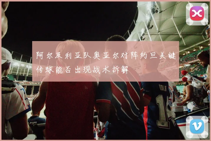 阿尔及利亚队奥亚尔对阵约旦关键传球能否出现战术拆解