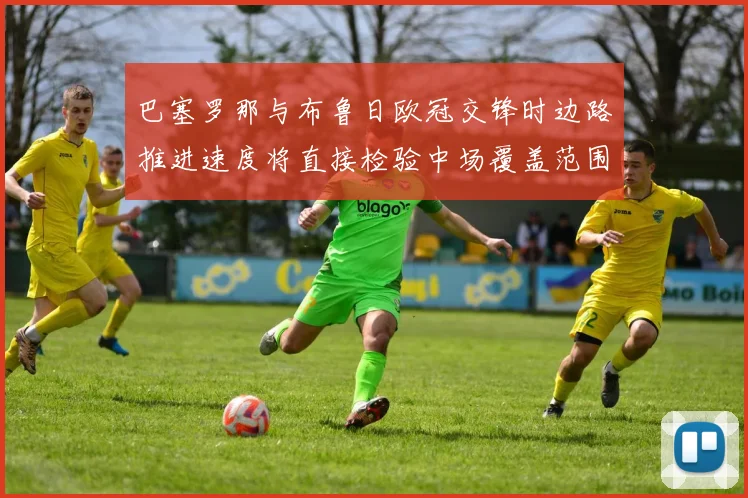 巴塞罗那与布鲁日欧冠交锋时边路推进速度将直接检验中场覆盖范围