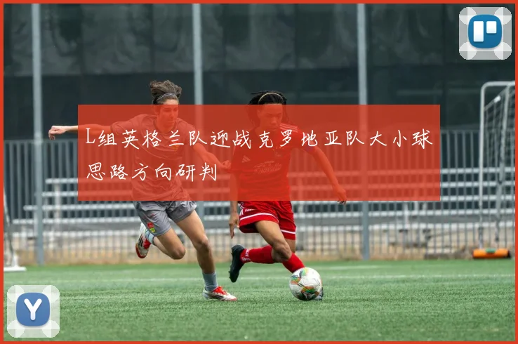 L组英格兰队迎战克罗地亚队大小球思路方向研判