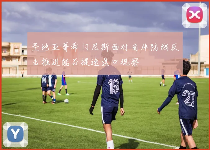 圣地亚哥希门尼斯面对南非防线反击推进能否提速盘口观察