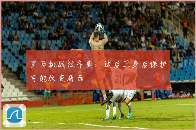 罗马挑战拉齐奥，边后卫身后保护可能改变局面