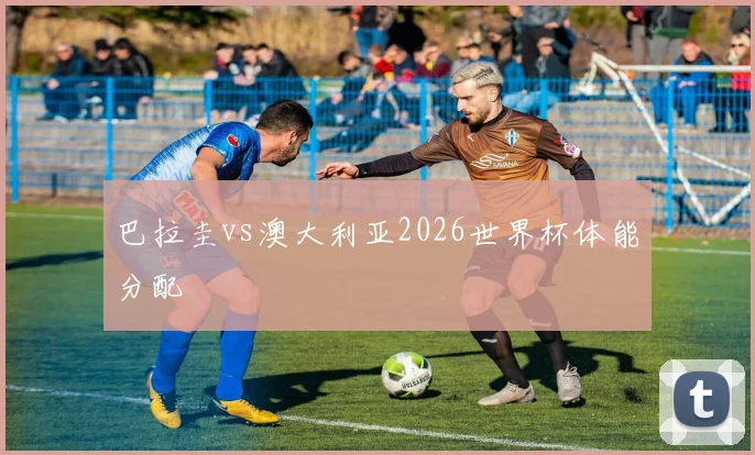 巴拉圭vs澳大利亚2026世界杯体能分配