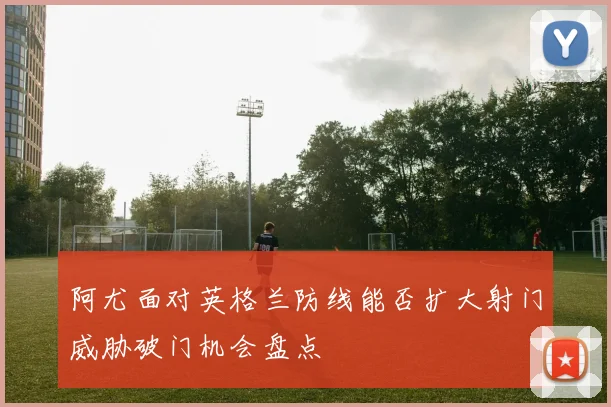 阿尤面对英格兰防线能否扩大射门威胁破门机会盘点