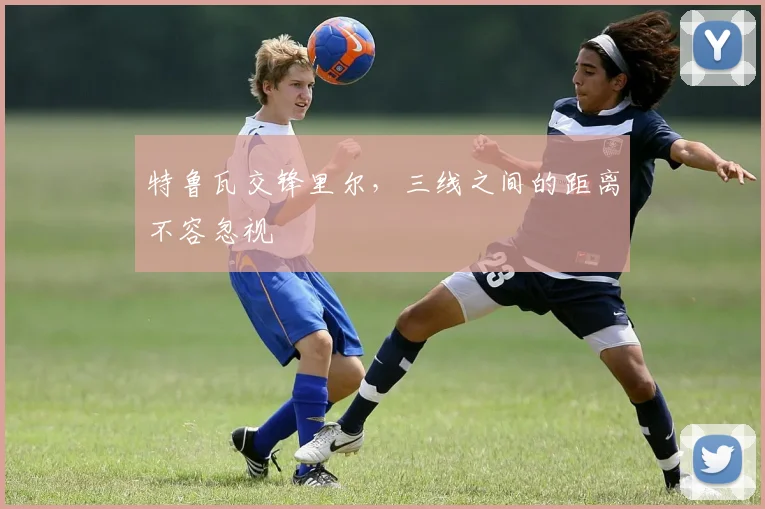 特鲁瓦交锋里尔,三线之间的距离不容忽视
