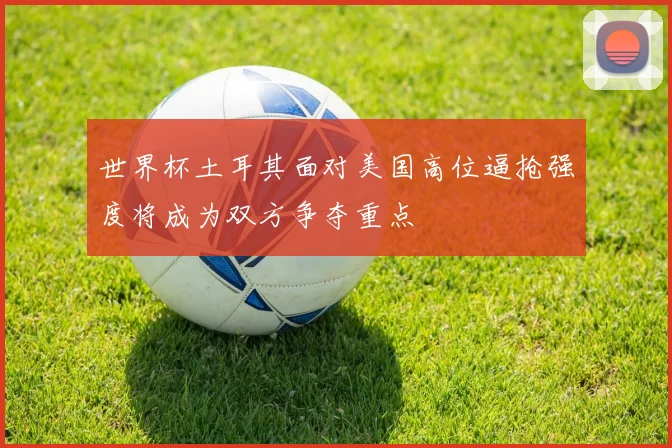 世界杯土耳其面对美国高位逼抢强度将成为双方争夺重点
