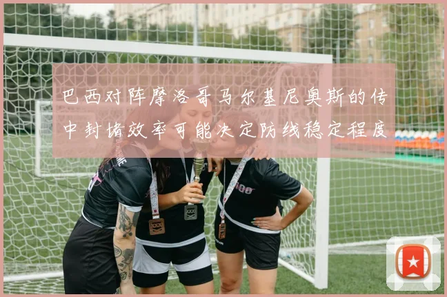 巴西对阵摩洛哥马尔基尼奥斯的传中封堵效率可能决定防线稳定程度
