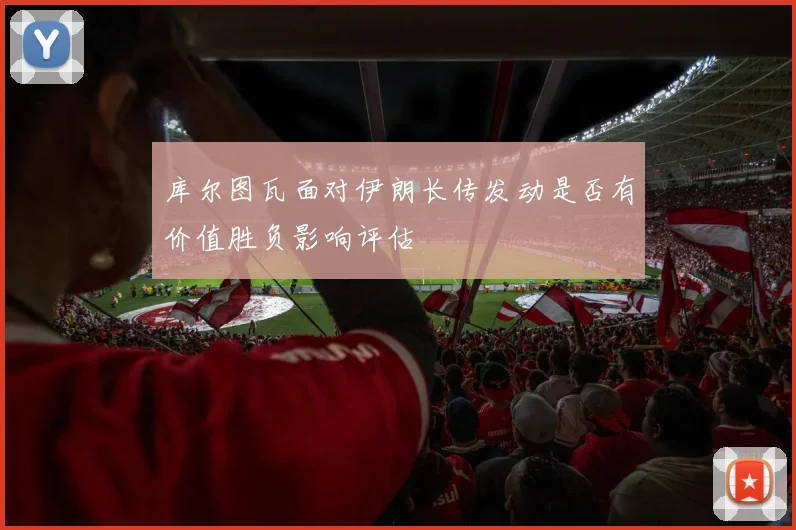 库尔图瓦面对伊朗长传发动是否有价值胜负影响评估