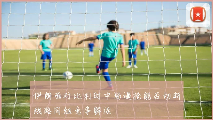 伊朗面对比利时中场逼抢能否切断线路同组竞争解读