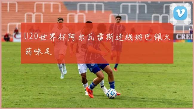 U20世界杯阿尔瓦雷斯连线姆巴佩火药味足