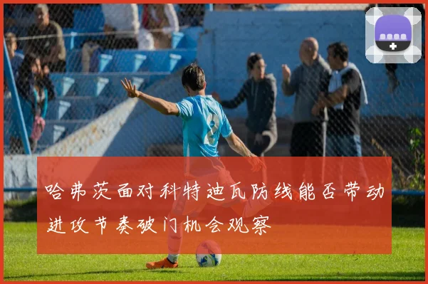 哈弗茨面对科特迪瓦防线能否带动进攻节奏破门机会观察