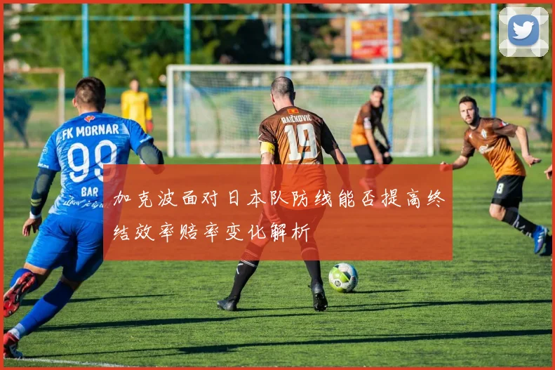 加克波面对日本队防线能否提高终结效率赔率变化解析
