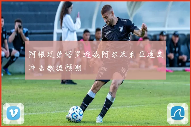 阿根廷劳塔罗迎战阿尔及利亚速度冲击数据预测