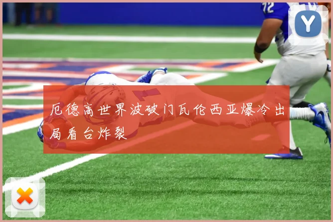 厄德高世界波破门瓦伦西亚爆冷出局看台炸裂