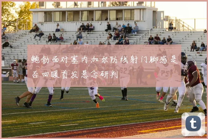 鲍勃面对塞内加尔防线射门脚感是否回暖首发悬念研判