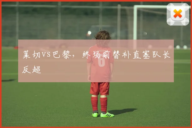 莱切vs巴黎,终场前替补直塞队长反超