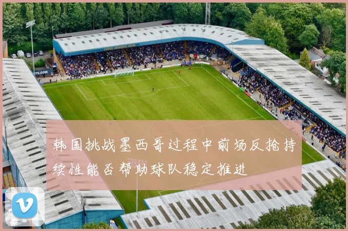 韩国挑战墨西哥过程中前场反抢持续性能否帮助球队稳定推进