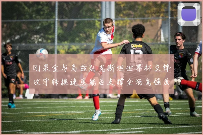 刚果金与乌兹别克斯坦世界杯交锋攻守转换速度能否支撑全场高强度