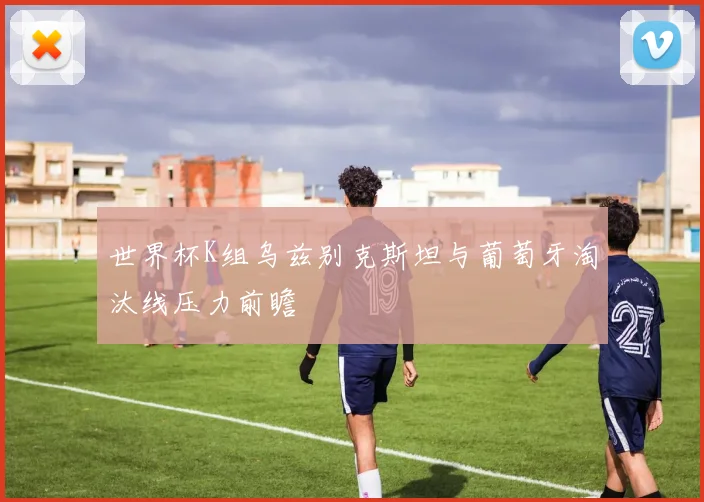 世界杯K组乌兹别克斯坦与葡萄牙淘汰线压力前瞻