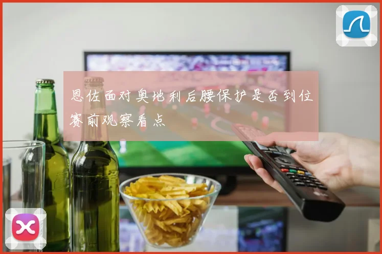 恩佐面对奥地利后腰保护是否到位赛前观察看点