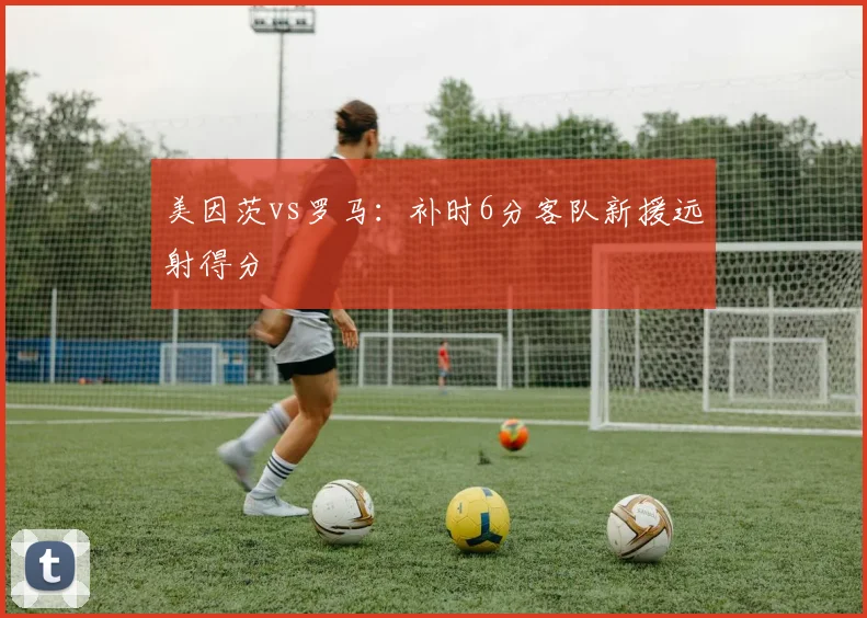 美因茨vs罗马：补时6分客队新援远射得分