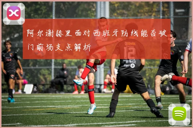 阿尔谢赫里面对西班牙防线能否破门前场支点解析