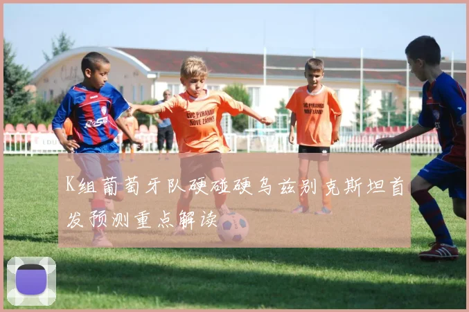 K组葡萄牙队硬碰硬乌兹别克斯坦首发预测重点解读