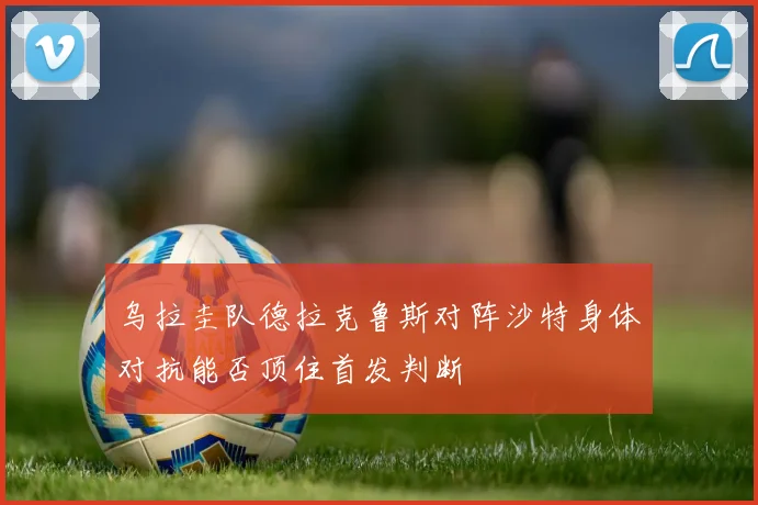 乌拉圭队德拉克鲁斯对阵沙特身体对抗能否顶住首发判断